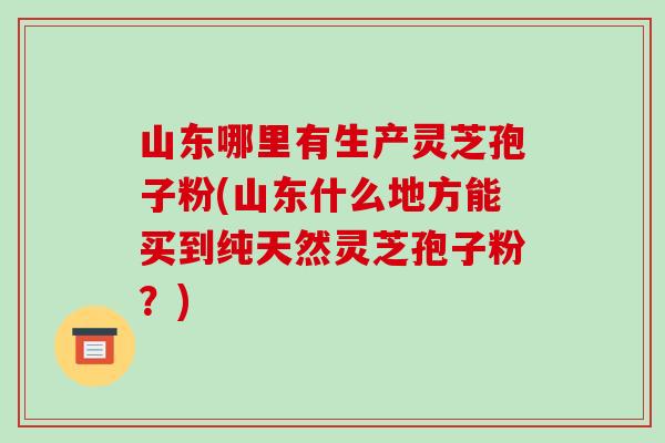 山东哪里有生产灵芝孢子粉(山东什么地方能买到纯天然灵芝孢子粉?)-第1张图片-破壁灵芝孢子粉研究指南 山东哪里有生产灵芝孢子粉(山东什么地方能买到纯天然灵芝孢子粉?)-第1张图片-破壁灵芝孢子粉研究指南