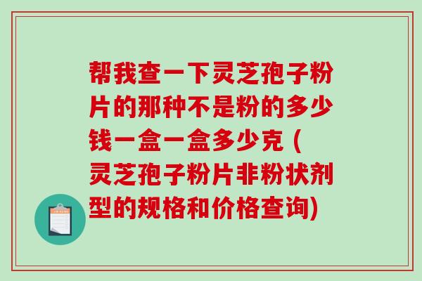 帮我查一下灵芝孢子粉片的那种不是粉的多少钱一盒一盒多少克 (灵芝孢子粉片非粉状剂型的规格和价格查询)-第1张图片-破壁灵芝孢子粉研究指南 帮我查一下灵芝孢子粉片的那种不是粉的多少钱一盒一盒多少克 (灵芝孢子粉片非粉状剂型的规格和价格查询)-第1张图片-破壁灵芝孢子粉研究指南
