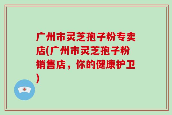 广州市灵芝孢子粉专卖店(广州市灵芝孢子粉销售店,你的健康护卫)-第1张图片-破壁灵芝孢子粉研究指南 广州市灵芝孢子粉专卖店(广州市灵芝孢子粉销售店,你的健康护卫)-第1张图片-破壁灵芝孢子粉研究指南