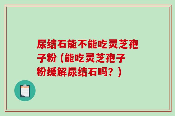 尿结石能不能吃灵芝孢子粉 (能吃灵芝孢子粉缓解尿结石吗?)-第1张图片-破壁灵芝孢子粉研究指南 尿结石能不能吃灵芝孢子粉 (能吃灵芝孢子粉缓解尿结石吗?)-第1张图片-破壁灵芝孢子粉研究指南