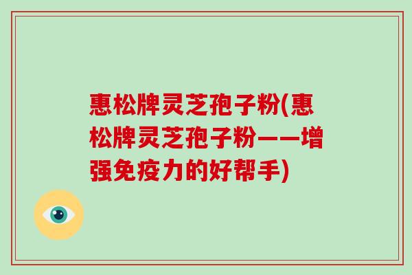 惠松牌灵芝孢子粉(惠松牌灵芝孢子粉——增强免疫力的好帮手)-第1张图片-破壁灵芝孢子粉研究指南 惠松牌灵芝孢子粉(惠松牌灵芝孢子粉——增强免疫力的好帮手)-第1张图片-破壁灵芝孢子粉研究指南