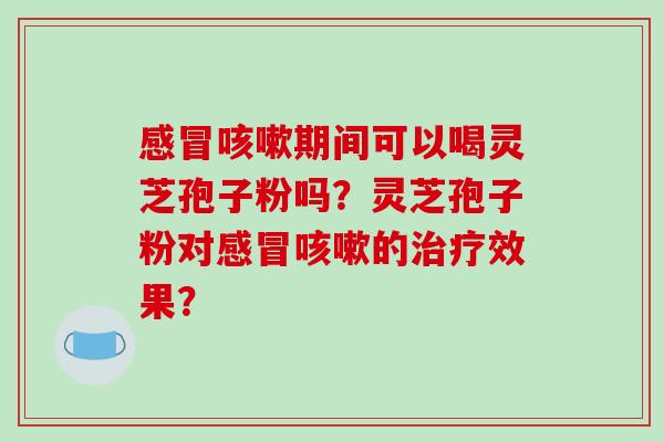 感冒咳嗽期间可以喝灵芝孢子粉吗？灵芝孢子粉对感冒咳嗽的治疗效果？-第1张图片-破壁灵芝孢子粉研究指南