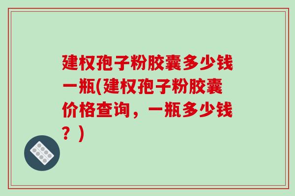建权孢子粉胶囊多少钱一瓶(建权孢子粉胶囊价格查询,一瓶多少钱?)-第1张图片-破壁灵芝孢子粉研究指南 建权孢子粉胶囊多少钱一瓶(建权孢子粉胶囊价格查询,一瓶多少钱?)-第1张图片-破壁灵芝孢子粉研究指南