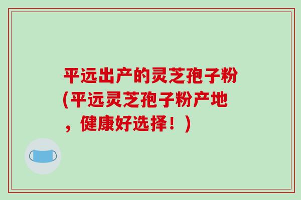 平远出产的灵芝孢子粉(平远灵芝孢子粉产地，健康好选择！)-第1张图片-破壁灵芝孢子粉研究指南