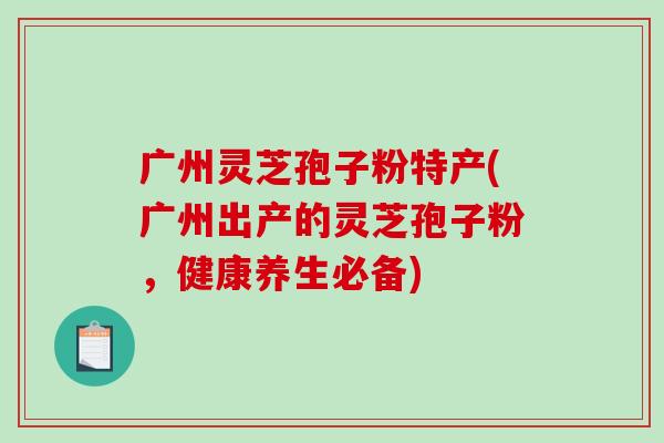 广州灵芝孢子粉特产(广州出产的灵芝孢子粉，健康养生必备)-第1张图片-破壁灵芝孢子粉研究指南
