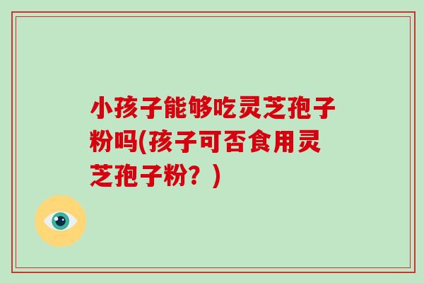 小孩子能够吃灵芝孢子粉吗(孩子可否食用灵芝孢子粉?)-第1张图片-破壁灵芝孢子粉研究指南 小孩子能够吃灵芝孢子粉吗(孩子可否食用灵芝孢子粉?)-第1张图片-破壁灵芝孢子粉研究指南