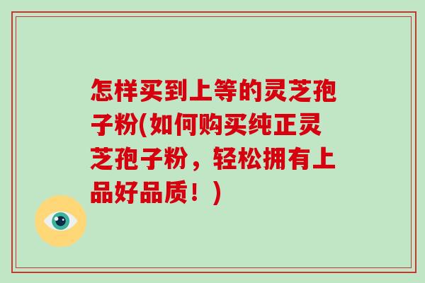怎样买到上等的灵芝孢子粉(如何购买纯正灵芝孢子粉,轻松拥有上品好品质!)-第1张图片-破壁灵芝孢子粉研究指南 怎样买到上等的灵芝孢子粉(如何购买纯正灵芝孢子粉,轻松拥有上品好品质!)-第1张图片-破壁灵芝孢子粉研究指南