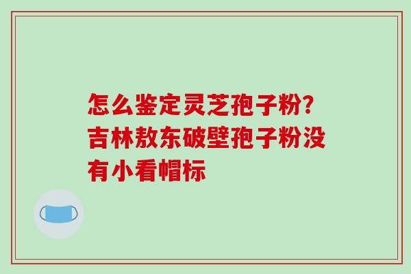 怎么鉴定灵芝孢子粉?吉林敖东破壁孢子粉没有小看帽标-第1张图片-破壁灵芝孢子粉研究指南 怎么鉴定灵芝孢子粉?吉林敖东破壁孢子粉没有小看帽标-第1张图片-破壁灵芝孢子粉研究指南