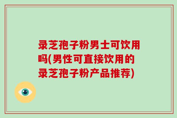 录芝孢子粉男士可饮用吗(男性可直接饮用的录芝孢子粉产品推荐)-第1张图片-破壁灵芝孢子粉研究指南 录芝孢子粉男士可饮用吗(男性可直接饮用的录芝孢子粉产品推荐)-第1张图片-破壁灵芝孢子粉研究指南