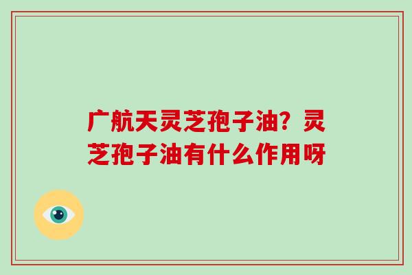 广航天灵芝孢子油？灵芝孢子油有什么作用呀-第1张图片-破壁灵芝孢子粉研究指南
