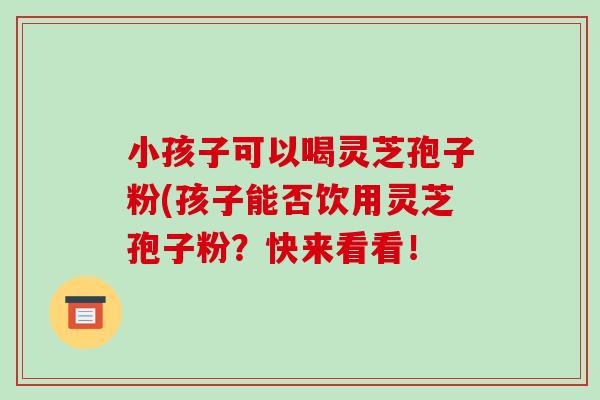 小孩子可以喝灵芝孢子粉(孩子能否饮用灵芝孢子粉?快来看看!-第1张图片-破壁灵芝孢子粉研究指南 小孩子可以喝灵芝孢子粉(孩子能否饮用灵芝孢子粉?快来看看!-第1张图片-破壁灵芝孢子粉研究指南