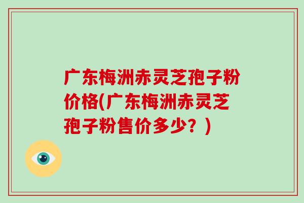 广东梅洲赤灵芝孢子粉价格(广东梅洲赤灵芝孢子粉售价多少?)-第1张图片-破壁灵芝孢子粉研究指南 广东梅洲赤灵芝孢子粉价格(广东梅洲赤灵芝孢子粉售价多少?)-第1张图片-破壁灵芝孢子粉研究指南