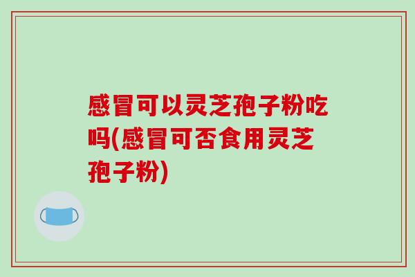 感冒可以灵芝孢子粉吃吗(感冒可否食用灵芝孢子粉)-第1张图片-破壁灵芝孢子粉研究指南