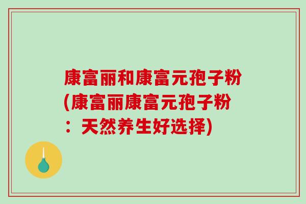 康富丽和康富元孢子粉(康富丽康富元孢子粉：天然养生好选择)-第1张图片-破壁灵芝孢子粉研究指南