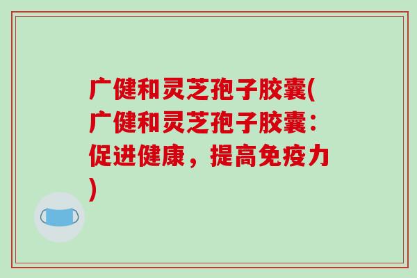 广健和灵芝孢子胶囊(广健和灵芝孢子胶囊：促进健康，提高免疫力)-第1张图片-破壁灵芝孢子粉研究指南