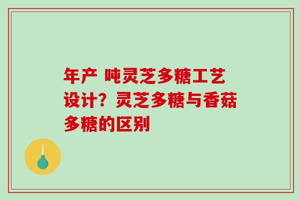 年产 吨灵芝多糖工艺设计？灵芝多糖与香菇多糖的区别-第1张图片-破壁灵芝孢子粉研究指南