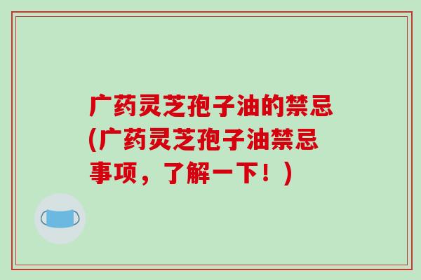 广药灵芝孢子油的禁忌(广药灵芝孢子油禁忌事项,了解一下!)-第1张图片-破壁灵芝孢子粉研究指南 广药灵芝孢子油的禁忌(广药灵芝孢子油禁忌事项,了解一下!)-第1张图片-破壁灵芝孢子粉研究指南