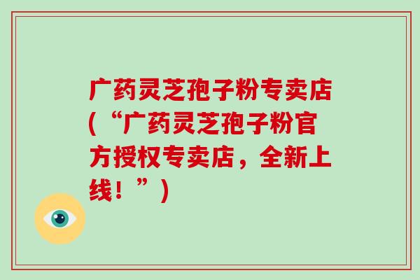 广药灵芝孢子粉专卖店(“广药灵芝孢子粉官方授权专卖店,全新上线!”)-第1张图片-破壁灵芝孢子粉研究指南 广药灵芝孢子粉专卖店(“广药灵芝孢子粉官方授权专卖店,全新上线!”)-第1张图片-破壁灵芝孢子粉研究指南