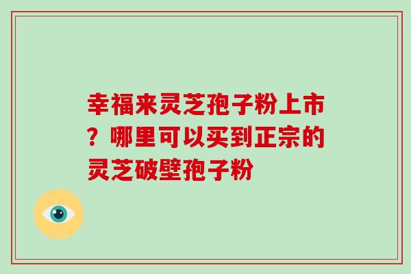 幸福来灵芝孢子粉上市?哪里可以买到正宗的灵芝破壁孢子粉-第1张图片-破壁灵芝孢子粉研究指南 幸福来灵芝孢子粉上市?哪里可以买到正宗的灵芝破壁孢子粉-第1张图片-破壁灵芝孢子粉研究指南
