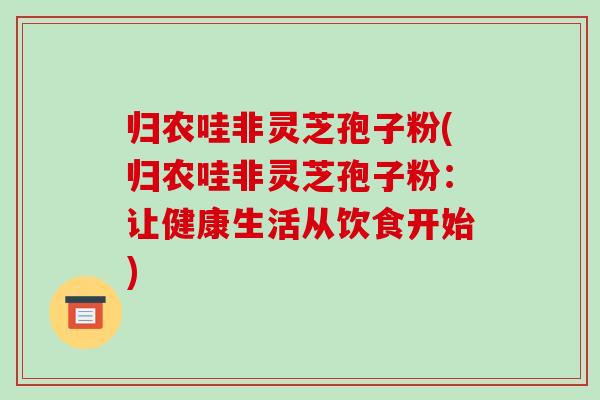 归农哇非灵芝孢子粉(归农哇非灵芝孢子粉:让健康生活从饮食开始)-第1张图片-破壁灵芝孢子粉研究指南 归农哇非灵芝孢子粉(归农哇非灵芝孢子粉:让健康生活从饮食开始)-第1张图片-破壁灵芝孢子粉研究指南