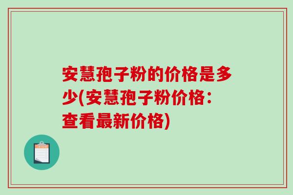 安慧孢子粉的价格是多少(安慧孢子粉价格:查看最新价格)-第1张图片-破壁灵芝孢子粉研究指南 安慧孢子粉的价格是多少(安慧孢子粉价格:查看最新价格)-第1张图片-破壁灵芝孢子粉研究指南
