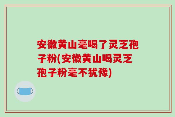 安徽黄山毫喝了灵芝孢子粉(安徽黄山喝灵芝孢子粉毫不犹豫)-第1张图片-破壁灵芝孢子粉研究指南 安徽黄山毫喝了灵芝孢子粉(安徽黄山喝灵芝孢子粉毫不犹豫)-第1张图片-破壁灵芝孢子粉研究指南