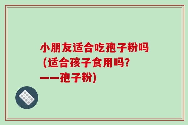 小朋友适合吃孢子粉吗 (适合孩子食用吗?——孢子粉)-第1张图片-破壁灵芝孢子粉研究指南 小朋友适合吃孢子粉吗 (适合孩子食用吗?——孢子粉)-第1张图片-破壁灵芝孢子粉研究指南