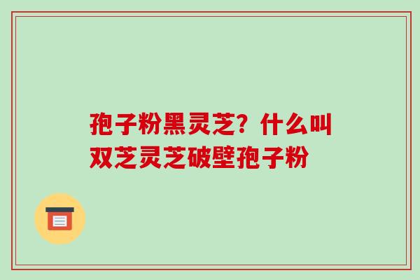 孢子粉黑灵芝?什么叫双芝灵芝破壁孢子粉-第1张图片-破壁灵芝孢子粉研究指南 孢子粉黑灵芝?什么叫双芝灵芝破壁孢子粉-第1张图片-破壁灵芝孢子粉研究指南