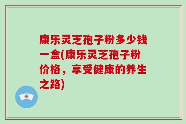 康乐灵芝孢子粉多少钱一盒(康乐灵芝孢子粉价格,享受健康的养生之路)-第1张图片-破壁灵芝孢子粉研究指南 康乐灵芝孢子粉多少钱一盒(康乐灵芝孢子粉价格,享受健康的养生之路)-第1张图片-破壁灵芝孢子粉研究指南