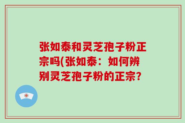 张如泰和灵芝孢子粉正宗吗(张如泰：如何辨别灵芝孢子粉的正宗？-第1张图片-破壁灵芝孢子粉研究指南