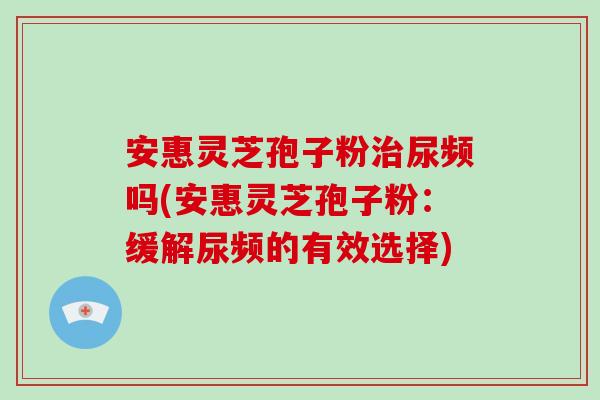 安惠灵芝孢子粉治尿频吗(安惠灵芝孢子粉:缓解尿频的有效选择)-第1张图片-破壁灵芝孢子粉研究指南 安惠灵芝孢子粉治尿频吗(安惠灵芝孢子粉:缓解尿频的有效选择)-第1张图片-破壁灵芝孢子粉研究指南