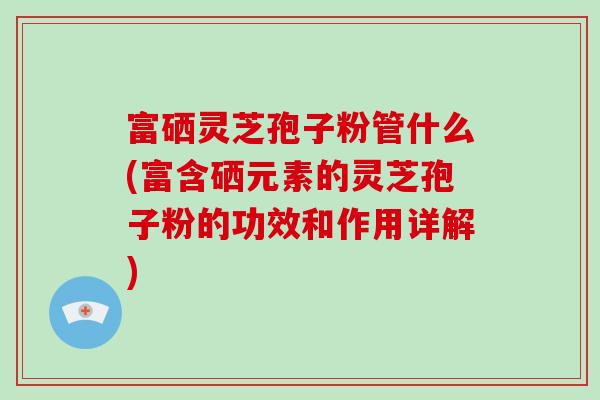 富硒灵芝孢子粉管什么(富含硒元素的灵芝孢子粉的功效和作用详解)-第1张图片-破壁灵芝孢子粉研究指南 富硒灵芝孢子粉管什么(富含硒元素的灵芝孢子粉的功效和作用详解)-第1张图片-破壁灵芝孢子粉研究指南