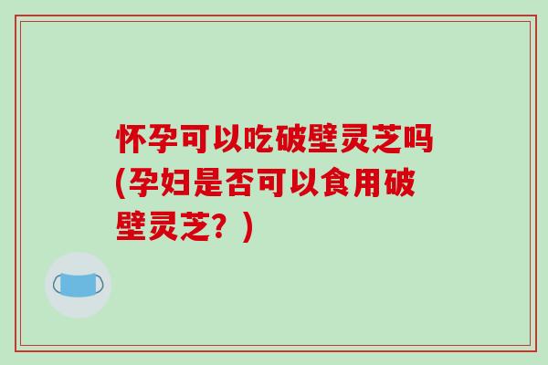 怀孕可以吃破壁灵芝吗(孕妇是否可以食用破壁灵芝？)-第1张图片-破壁灵芝孢子粉研究指南