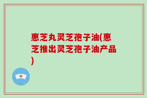 惠芝丸灵芝孢子油(惠芝推出灵芝孢子油产品)-第1张图片-破壁灵芝孢子粉研究指南