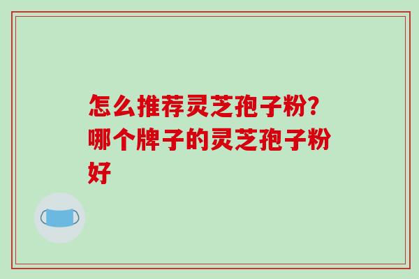 怎么推荐灵芝孢子粉？哪个牌子的灵芝孢子粉好-第1张图片-破壁灵芝孢子粉研究指南