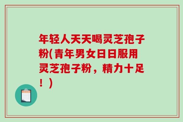 年轻人天天喝灵芝孢子粉(青年男女日日服用灵芝孢子粉,精力十足!)-第1张图片-破壁灵芝孢子粉研究指南 年轻人天天喝灵芝孢子粉(青年男女日日服用灵芝孢子粉,精力十足!)-第1张图片-破壁灵芝孢子粉研究指南