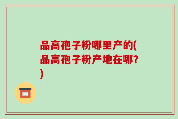 品高孢子粉哪里产的(品高孢子粉产地在哪?)-第1张图片-破壁灵芝孢子粉研究指南 品高孢子粉哪里产的(品高孢子粉产地在哪?)-第1张图片-破壁灵芝孢子粉研究指南