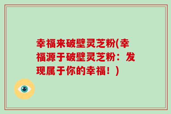 幸福来破壁灵芝粉(幸福源于破壁灵芝粉:发现属于你的幸福!)-第1张图片-破壁灵芝孢子粉研究指南 幸福来破壁灵芝粉(幸福源于破壁灵芝粉:发现属于你的幸福!)-第1张图片-破壁灵芝孢子粉研究指南