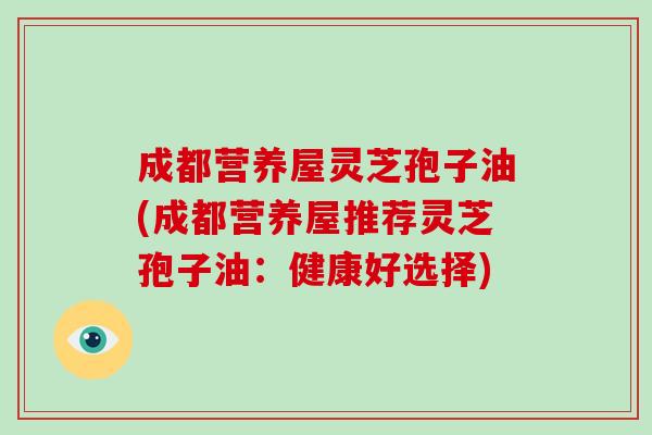 成都营养屋灵芝孢子油(成都营养屋推荐灵芝孢子油:健康好选择)-第1张图片-破壁灵芝孢子粉研究指南 成都营养屋灵芝孢子油(成都营养屋推荐灵芝孢子油:健康好选择)-第1张图片-破壁灵芝孢子粉研究指南