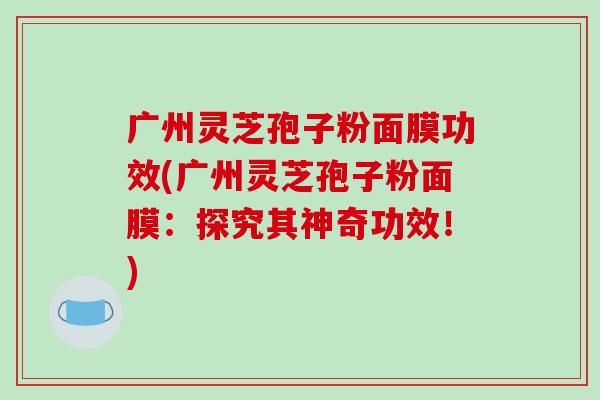 广州灵芝孢子粉面膜功效(广州灵芝孢子粉面膜:探究其神奇功效!)-第1张图片-破壁灵芝孢子粉研究指南 广州灵芝孢子粉面膜功效(广州灵芝孢子粉面膜:探究其神奇功效!)-第1张图片-破壁灵芝孢子粉研究指南