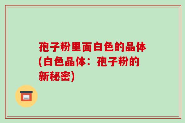 孢子粉里面白色的晶体(白色晶体:孢子粉的新秘密)-第1张图片-破壁灵芝孢子粉研究指南 孢子粉里面白色的晶体(白色晶体:孢子粉的新秘密)-第1张图片-破壁灵芝孢子粉研究指南