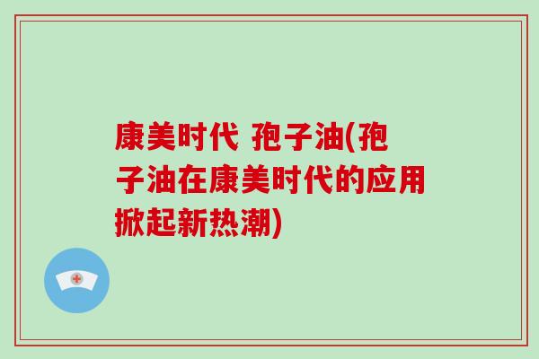 康美时代 孢子油(孢子油在康美时代的应用掀起新热潮)-第1张图片-破壁灵芝孢子粉研究指南 康美时代 孢子油(孢子油在康美时代的应用掀起新热潮)-第1张图片-破壁灵芝孢子粉研究指南