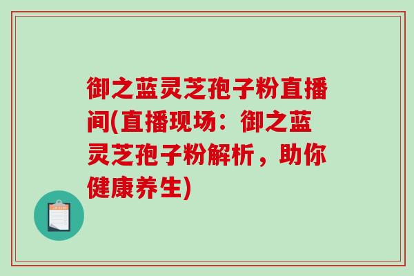 御之蓝灵芝孢子粉直播间(直播现场:御之蓝灵芝孢子粉解析,助你健康养生)-第1张图片-破壁灵芝孢子粉研究指南 御之蓝灵芝孢子粉直播间(直播现场:御之蓝灵芝孢子粉解析,助你健康养生)-第1张图片-破壁灵芝孢子粉研究指南