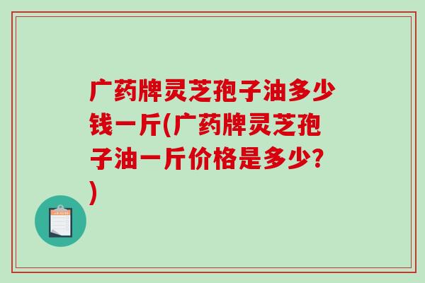 广药牌灵芝孢子油多少钱一斤(广药牌灵芝孢子油一斤价格是多少？)-第1张图片-破壁灵芝孢子粉研究指南