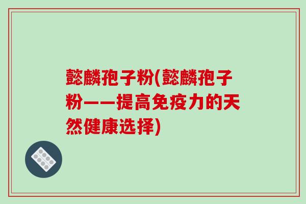 懿麟孢子粉(懿麟孢子粉——提高免疫力的天然健康选择)-第1张图片-破壁灵芝孢子粉研究指南 懿麟孢子粉(懿麟孢子粉——提高免疫力的天然健康选择)-第1张图片-破壁灵芝孢子粉研究指南
