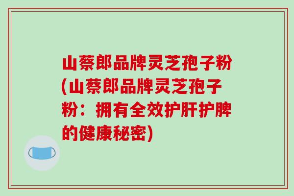 山蔡郎品牌灵芝孢子粉(山蔡郎品牌灵芝孢子粉:拥有全效护肝护脾的健康秘密)-第1张图片-破壁灵芝孢子粉研究指南 山蔡郎品牌灵芝孢子粉(山蔡郎品牌灵芝孢子粉:拥有全效护肝护脾的健康秘密)-第1张图片-破壁灵芝孢子粉研究指南