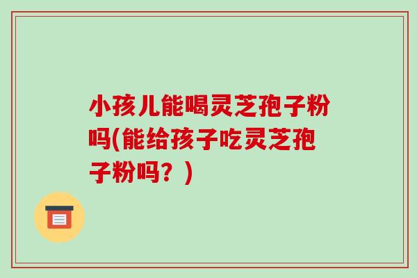 小孩儿能喝灵芝孢子粉吗(能给孩子吃灵芝孢子粉吗?)-第1张图片-破壁灵芝孢子粉研究指南 小孩儿能喝灵芝孢子粉吗(能给孩子吃灵芝孢子粉吗?)-第1张图片-破壁灵芝孢子粉研究指南