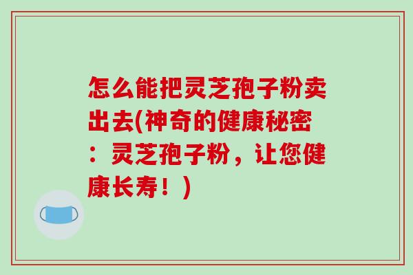 怎么能把灵芝孢子粉卖出去(神奇的健康秘密:灵芝孢子粉,让您健康长寿!)-第1张图片-破壁灵芝孢子粉研究指南 怎么能把灵芝孢子粉卖出去(神奇的健康秘密:灵芝孢子粉,让您健康长寿!)-第1张图片-破壁灵芝孢子粉研究指南