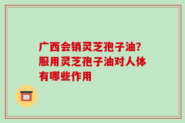 广西会销灵芝孢子油？服用灵芝孢子油对人体有哪些作用-第1张图片-破壁灵芝孢子粉研究指南