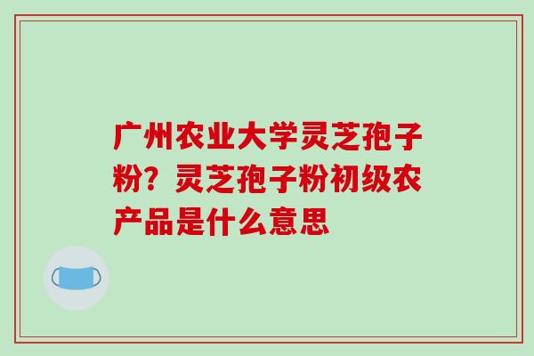 广州农业大学灵芝孢子粉？灵芝孢子粉初级农产品是什么意思-第1张图片-破壁灵芝孢子粉研究指南